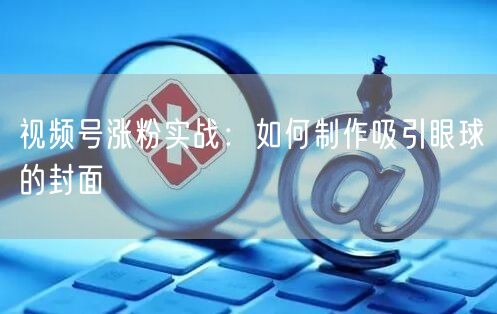 视频号涨粉实战：如何制作吸引眼球的封面
