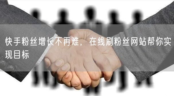 快手粉丝增长不再难，在线刷粉丝网站帮你实现目标