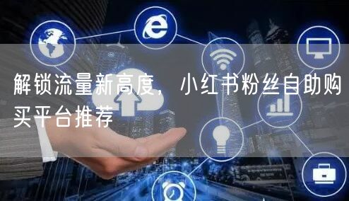 解锁流量新高度，小红书粉丝自助购买平台推荐